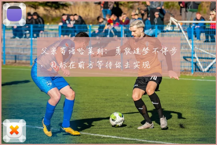 父亲寄语哈莱利：勇敢追梦不停步，目标在前方等待你去实现