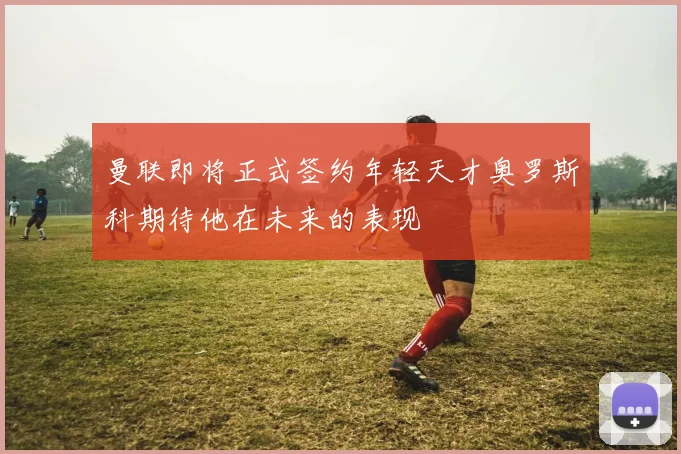曼联即将正式签约年轻天才奥罗斯科期待他在未来的表现