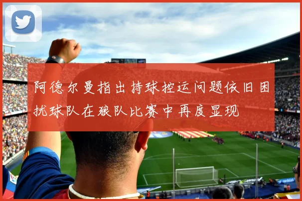 阿德尔曼指出持球控运问题依旧困扰球队在狼队比赛中再度显现