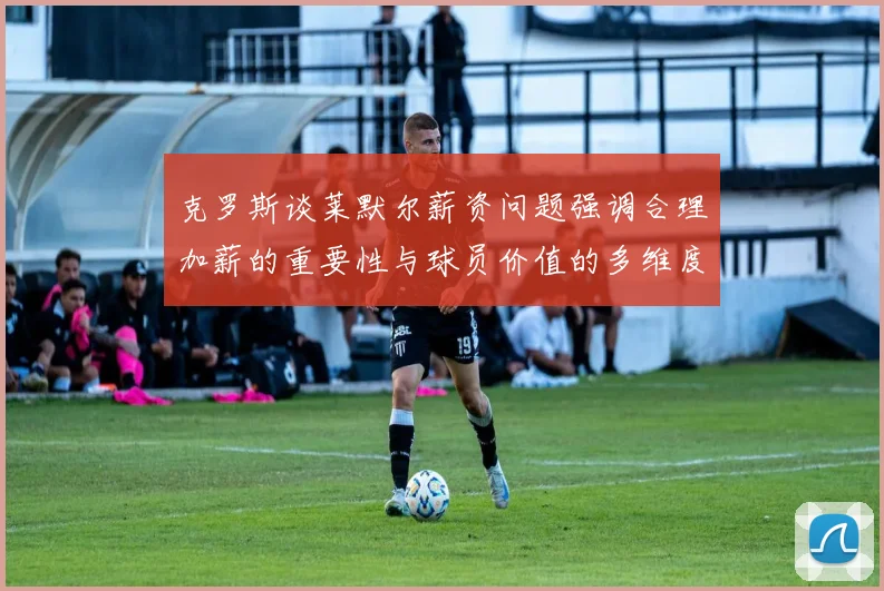克罗斯谈莱默尔薪资问题强调合理加薪的重要性与球员价值的多维度分析