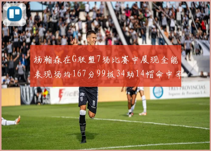 杨瀚森在G联盟7场比赛中展现全能表现场均167分99板34助14帽命中率超五成