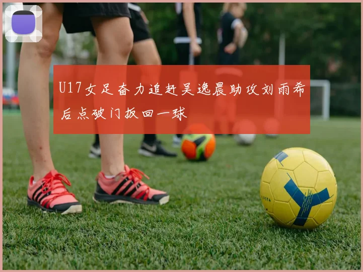 U17女足奋力追赶吴逸晨助攻刘雨希后点破门扳回一球