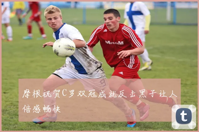 摩根祝贺C罗双冠成就反击黑子让人倍感畅快