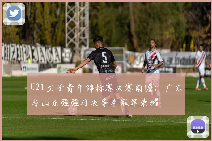 U21女子青年锦标赛决赛前瞻：广东与山东强强对决争夺冠军荣耀