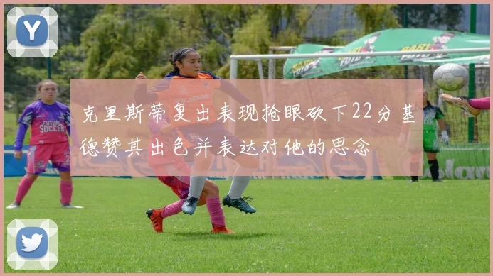 克里斯蒂复出表现抢眼砍下22分基德赞其出色并表达对他的思念