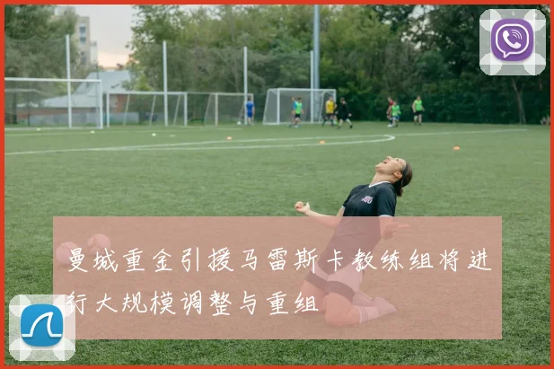 曼城重金引援马雷斯卡教练组将进行大规模调整与重组