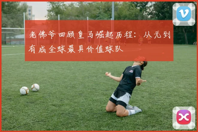 老佛爷回顾皇马崛起历程：从无到有成全球最具价值球队