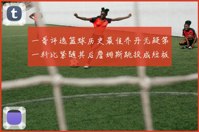 一哥评选篮球历史最佳乔丹无疑第一科比紧随其后詹姆斯跳投成短板
