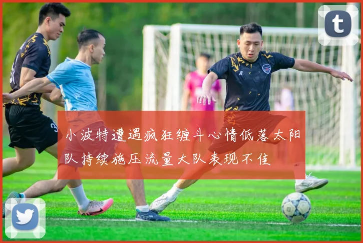 小波特遭遇疯狂缠斗心情低落太阳队持续施压流量大队表现不佳