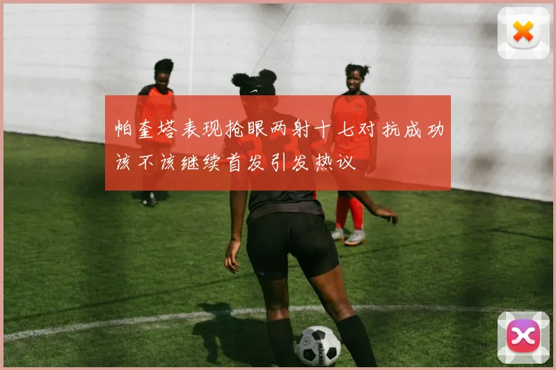 帕奎塔表现抢眼两射十七对抗成功该不该继续首发引发热议