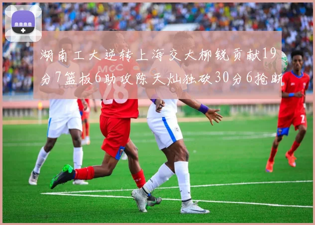 湖南工大逆转上海交大柳锐贡献19分7篮板6助攻陈天灿独砍30分6抢断助力胜利