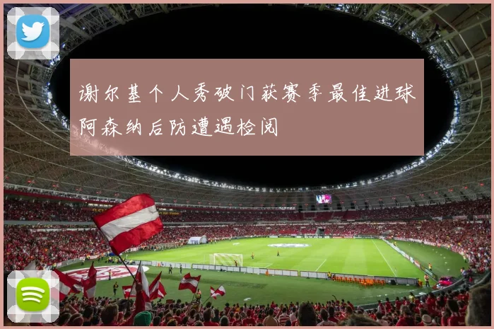 谢尔基个人秀破门获赛季最佳进球阿森纳后防遭遇检阅