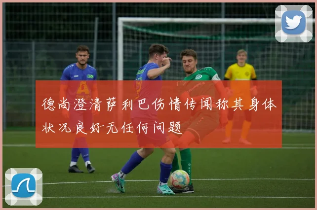 德尚澄清萨利巴伤情传闻称其身体状况良好无任何问题
