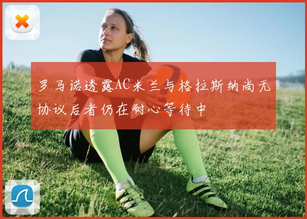 罗马诺透露AC米兰与格拉斯纳尚无协议后者仍在耐心等待中