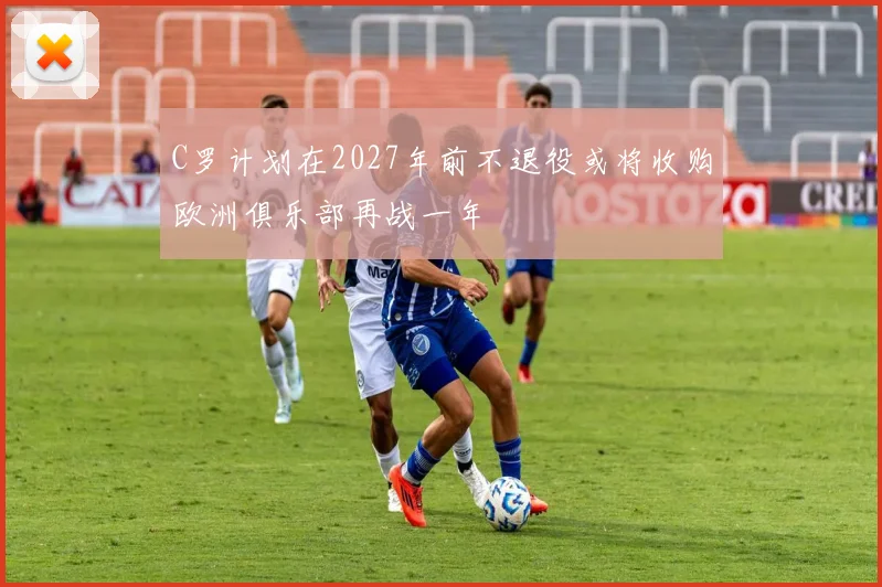 C罗计划在2027年前不退役或将收购欧洲俱乐部再战一年