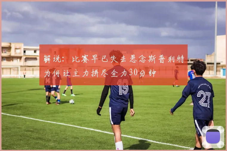 解说：比赛早已失去悬念斯普利特为何让主力拼尽全力30分钟