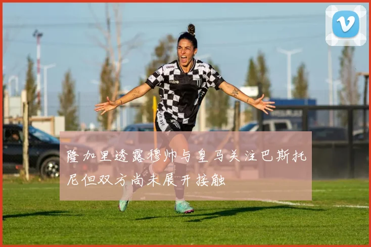 隆加里透露穆帅与皇马关注巴斯托尼但双方尚未展开接触