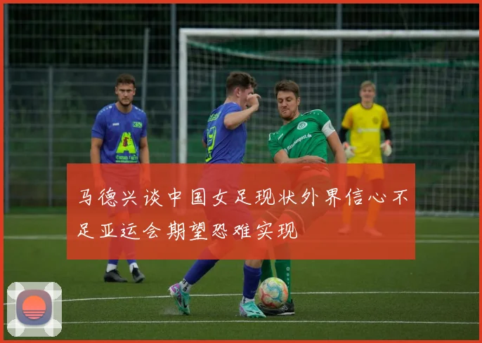 马德兴谈中国女足现状外界信心不足亚运会期望恐难实现