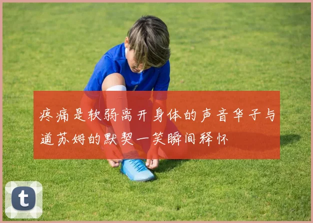 疼痛是软弱离开身体的声音华子与道苏姆的默契一笑瞬间释怀