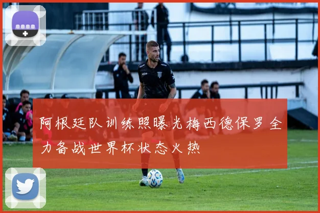 阿根廷队训练照曝光梅西德保罗全力备战世界杯状态火热