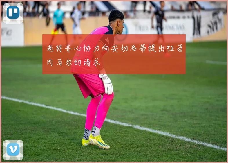 老将齐心协力向安切洛蒂提出征召内马尔的请求