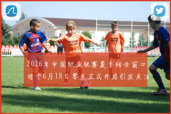 2026年中国职业联赛夏季转会窗口将于6月18日零点正式开启引发关注