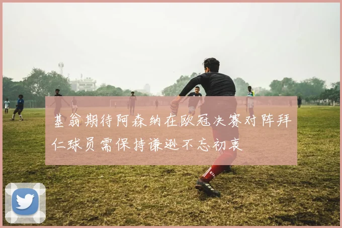 基翁期待阿森纳在欧冠决赛对阵拜仁球员需保持谦逊不忘初衷