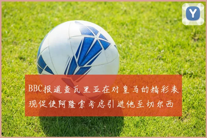BBC报道查瓦里亚在对皇马的精彩表现促使阿隆索考虑引进他至切尔西