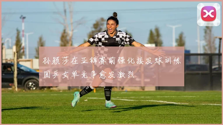 孙颖莎在亚锦赛前强化接发球训练国乒女单竞争愈发激烈