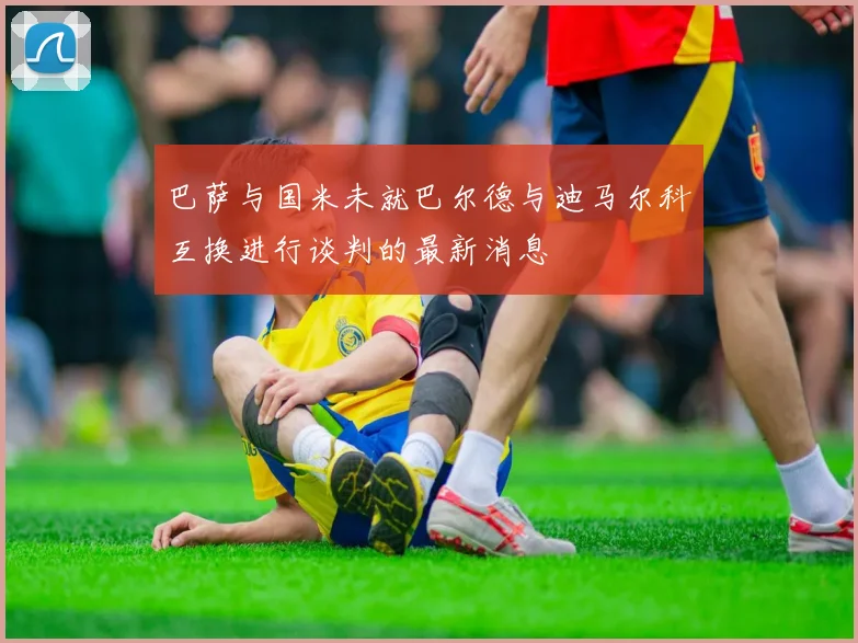 巴萨与国米未就巴尔德与迪马尔科互换进行谈判的最新消息