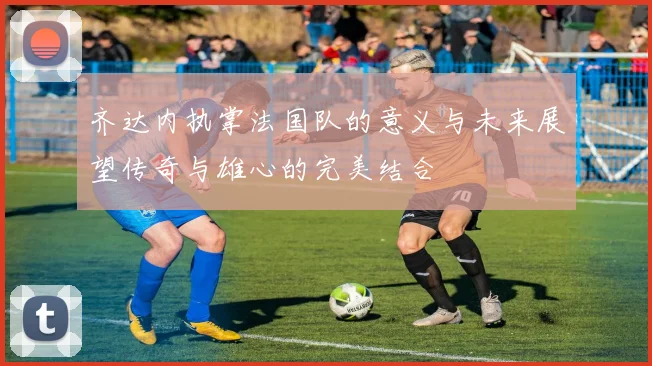 齐达内执掌法国队的意义与未来展望传奇与雄心的完美结合