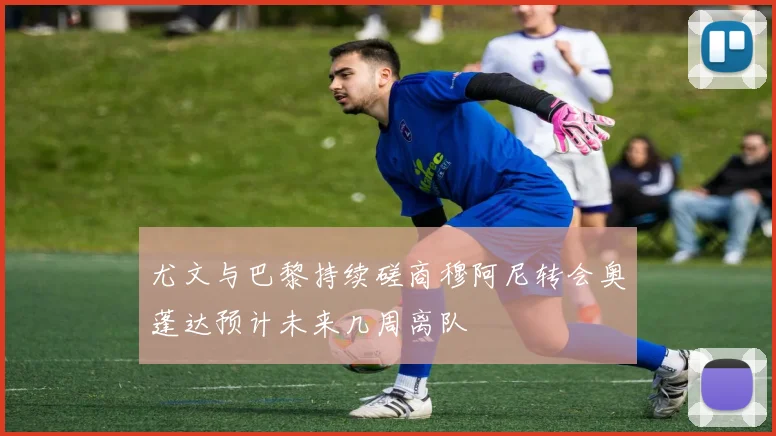 尤文与巴黎持续磋商穆阿尼转会奥蓬达预计未来几周离队