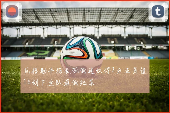 瓦格勒半场表现低迷仅得2分正负值16创下全队最低纪录