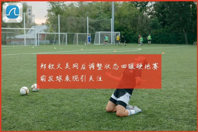 郑钦文美网后调整状态回暖硬地赛前发球表现引关注