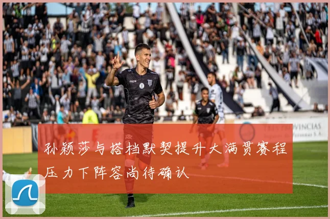 孙颖莎与搭档默契提升大满贯赛程压力下阵容尚待确认