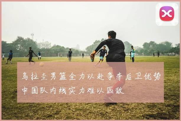 乌拉圭男篮全力以赴争夺后卫优势中国队内线实力难以匹敌