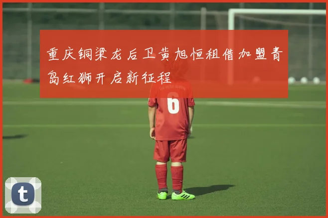 重庆铜梁龙后卫黄旭恒租借加盟青岛红狮开启新征程