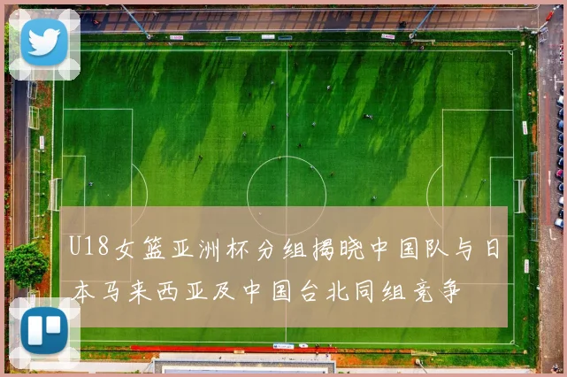 U18女篮亚洲杯分组揭晓中国队与日本马来西亚及中国台北同组竞争