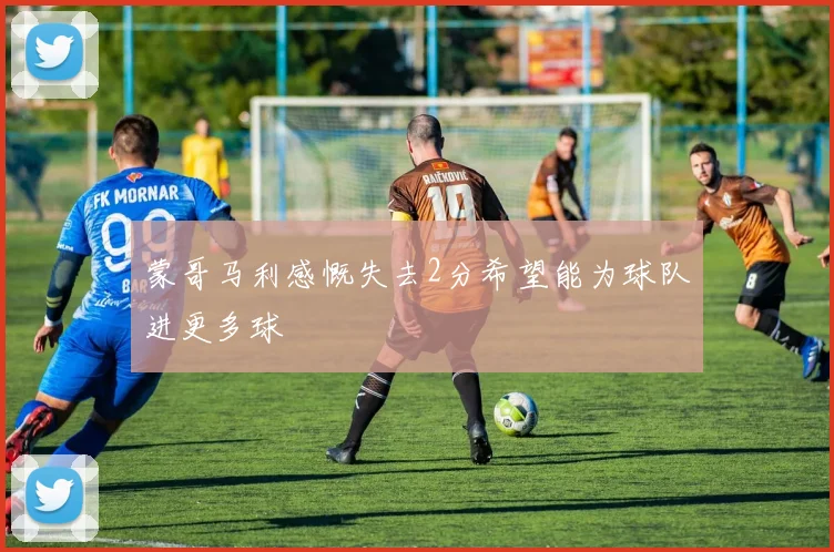 蒙哥马利感慨失去2分希望能为球队进更多球