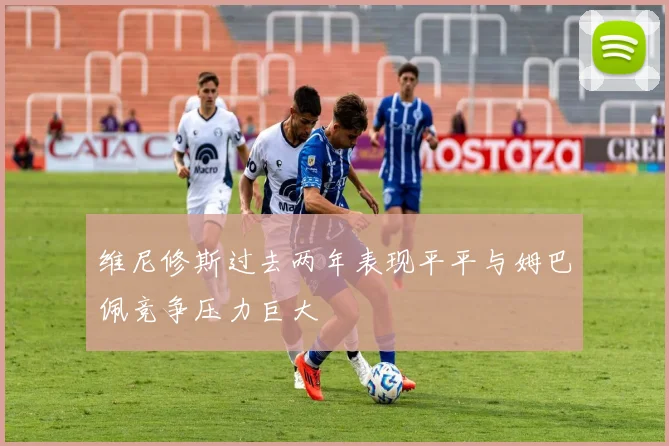 维尼修斯过去两年表现平平与姆巴佩竞争压力巨大