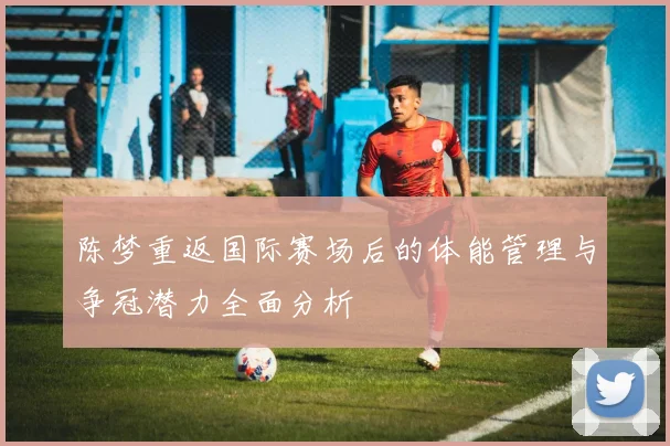陈梦重返国际赛场后的体能管理与争冠潜力全面分析