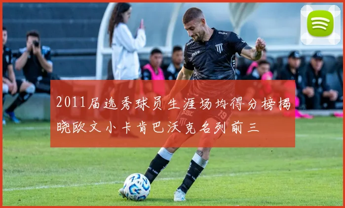 2011届选秀球员生涯场均得分榜揭晓欧文小卡肯巴沃克名列前三